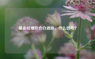 基金经理砍仓白酒股，什么信号？