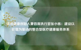 镁信健康创始人兼首席执行官张小栋：建设以价值为驱动的整合型医疗健康服务体系