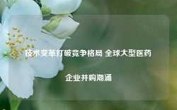 技术变革打破竞争格局 全球大型医药企业并购潮涌