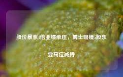 股价暴涨4倍业绩承压，博士眼镜5股东要高位减持