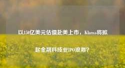 以150亿美元估值赴美上市，Klarna将掀起金融科技业IPO浪潮？