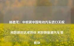 杨德龙：中欧就中国电动汽车进口关税问题接近达成协议 利好新能源汽车等板块