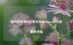 亚马逊追加40亿美元投资Anthropic AI竞赛再升级