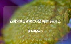 西班牙推出新财政方案 将银行税率上调至最高7%