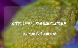 晶华微（688130）收到证监会立案告知书，或面临投资者索赔