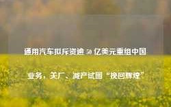 通用汽车拟斥资逾 50 亿美元重组中国业务，关厂、减产试图“挽回辉煌”