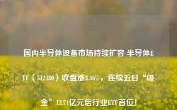 国内半导体设备市场持续扩容 半导体ETF（512480）收盘涨3.46%，连续五日“吸金”13.74亿元居行业ETF首位！