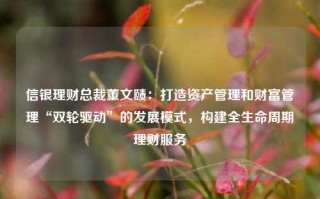 信银理财总裁董文赜：打造资产管理和财富管理“双轮驱动”的发展模式，构建全生命周期理财服务