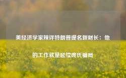 美经济学家辣评特朗普提名新财长：他的工作就是延续庞氏骗局