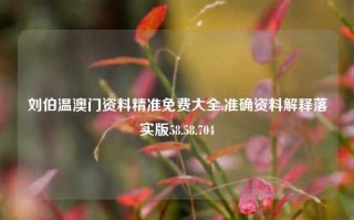 刘伯温澳门资料精准免费大全,准确资料解释落实版58.58.704