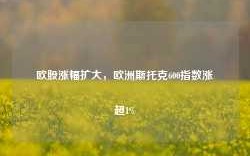 欧股涨幅扩大，欧洲斯托克600指数涨超1%