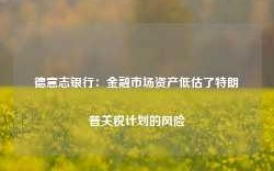 德意志银行：金融市场资产低估了特朗普关税计划的风险