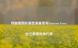 特朗普团队据悉准备宣布Jamieson Greer出任美国贸易代表