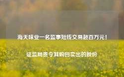 海天味业一名监事短线交易超百万元！证监局责令其购回卖出的股份