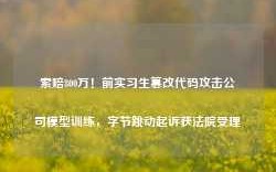 索赔800万！前实习生篡改代码攻击公司模型训练，字节跳动起诉获法院受理