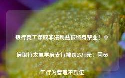 银行员工谋取非法利益被终身禁业！中信银行太原学府支行被罚25万元：因员工行为管理不到位