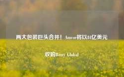 两大包装巨头合并！Amcor将以84亿美元收购Berry Global