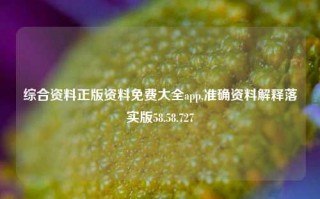 综合资料正版资料免费大全app,准确资料解释落实版58.58.727