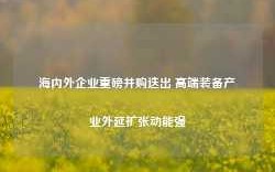 海内外企业重磅并购迭出 高端装备产业外延扩张动能强