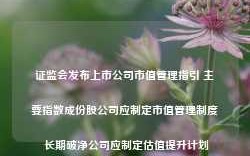 证监会发布上市公司市值管理指引 主要指数成份股公司应制定市值管理制度 长期破净公司应制定估值提升计划