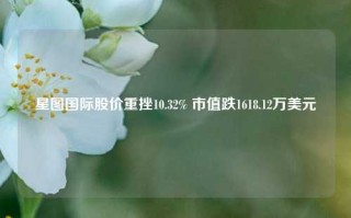 星图国际股价重挫10.32% 市值跌1618.12万美元