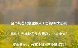 全市场首只创业板人工智能ETF火热发售中！光模块龙头含量高，“易中天”权重超20%，分享全球AI产业链红利！