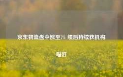 京东物流盘中涨至7% 绩后持续获机构唱好