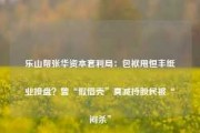 乐山帮张华资本套利局：包袱甩恒丰纸业接盘？曾“假借壳”真减持股民被“闷杀”