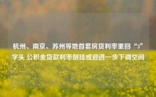 杭州、南京、苏州等地首套房贷利率重回“3”字头 公积金贷款利率倒挂或迎进一步下调空间