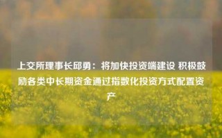 上交所理事长邱勇：将加快投资端建设 积极鼓励各类中长期资金通过指数化投资方式配置资产