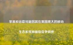 苹果和谷歌可能因其在英国庞大的移动生态系统而面临竞争调查