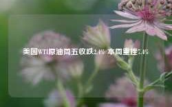 美国WTI原油周五收跌2.4% 本周重挫7.4%