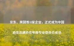 京东、美团等18家企业，正式成为中国酒类流通协会电商专业委员会成员