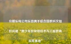 分期乐母公司乐信携手联合国教科文组织共建“青少年区块链技术与工程教育实践基地”