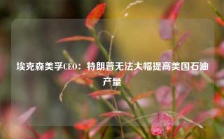 埃克森美孚CEO：特朗普无法大幅提高美国石油产量