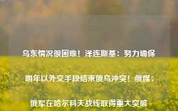 乌东情况很困难！泽连斯基：努力确保明年以外交手段结束俄乌冲突！俄媒：俄军在哈尔科夫战线取得重大突破