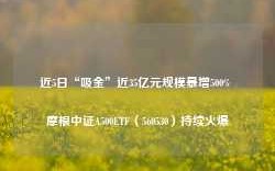 近5日“吸金”近35亿元规模暴增500% 摩根中证A500ETF（560530）持续火爆