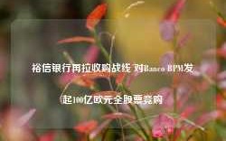 裕信银行再拉收购战线 对Banco BPM发起100亿欧元全股票竞购