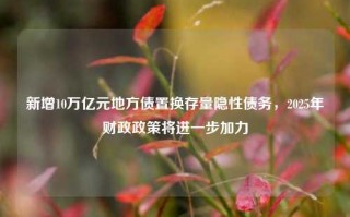 新增10万亿元地方债置换存量隐性债务，2025年财政政策将进一步加力