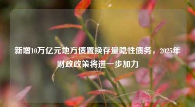 新增10万亿元地方债置换存量隐性债务，2025年财政政策将进一步加力