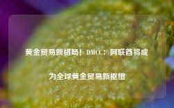 黄金贸易新格局！DMCC：阿联酋将成为全球黄金贸易新枢纽