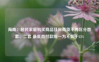 海南：居民家庭购买商品住房商贷不再区分首套、二套 最低首付款统一为不低于15%