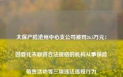 太保产险沧州中心支公司被罚26.5万元：因委托未取得合法资格的机构从事保险销售活动等三项违法违规行为