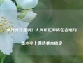 央行再次定调！人民币汇率将在合理均衡水平上保持基本稳定