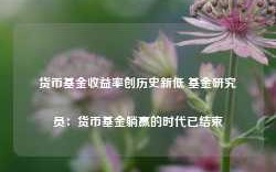 货币基金收益率创历史新低 基金研究员：货币基金躺赢的时代已结束