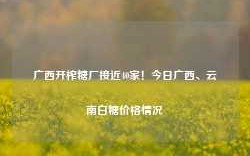 广西开榨糖厂接近40家！今日广西、云南白糖价格情况