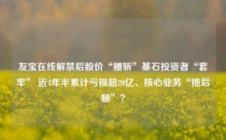 友宝在线解禁后股价“腰斩”基石投资者“套牢” 近4年半累计亏损超20亿、核心业务“拖后腿”？