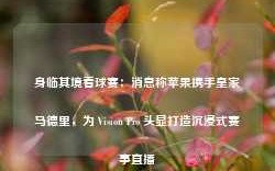 身临其境看球赛：消息称苹果携手皇家马德里，为 Vision Pro 头显打造沉浸式赛事直播