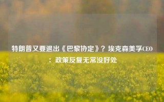 特朗普又要退出《巴黎协定》？埃克森美孚CEO：政策反复无常没好处