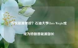 传统能源复辟？石油大亨Chris Wright或成为特朗普能源部长